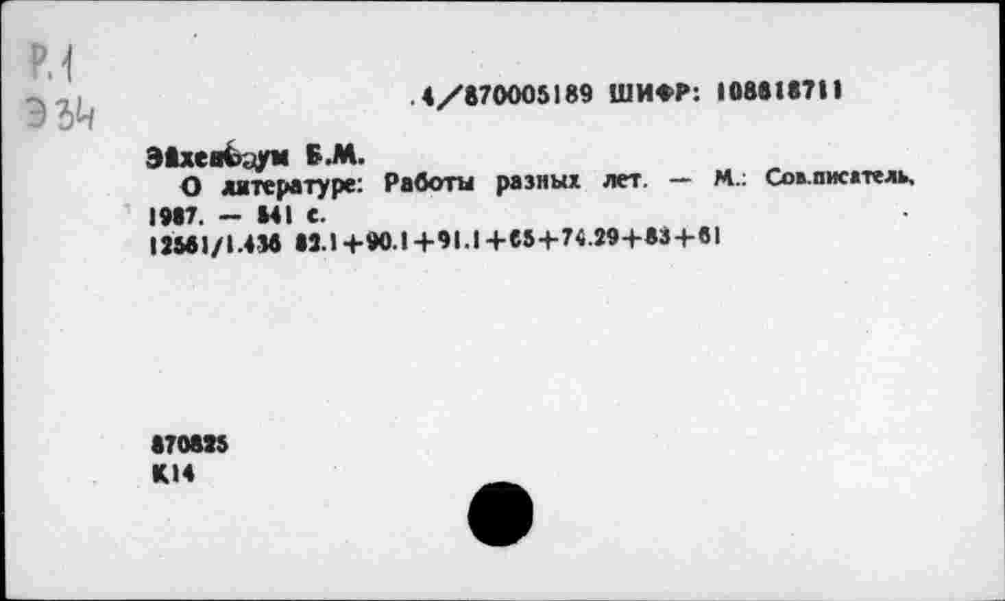 ﻿р.1
.4/870005189 ШИФР: 1088187И
Э8хев<э.;ум В.М.
О литературе: Работы разных лет. — М.: Сов.писдтель, 1987. - 841 С.
12581/1.438 »3.1+90.1+91.1+85+74.29+83+61
870815 К14